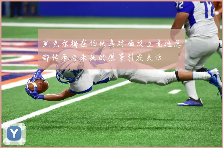 里克尔梅在伯纳乌对面设立竞选总部传承与未来的愿景引发关注