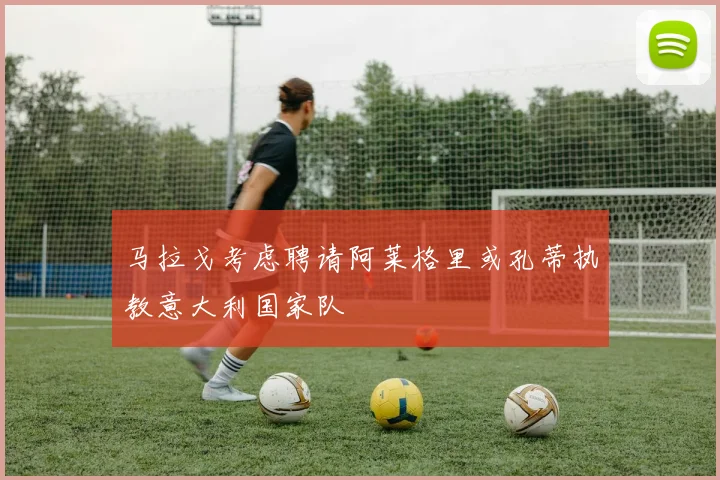 马拉戈考虑聘请阿莱格里或孔蒂执教意大利国家队