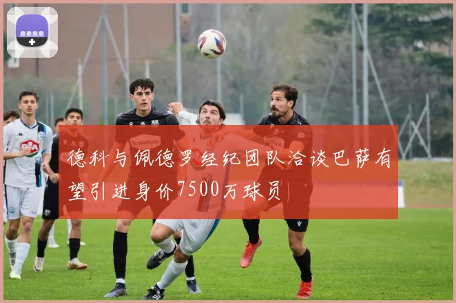 德科与佩德罗经纪团队洽谈巴萨有望引进身价7500万球员