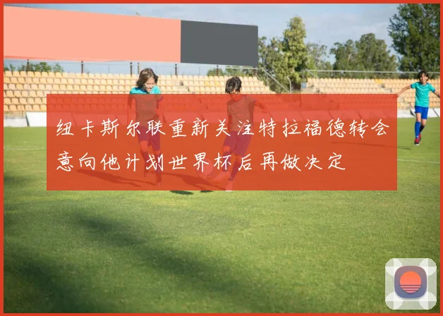 纽卡斯尔联重新关注特拉福德转会意向他计划世界杯后再做决定