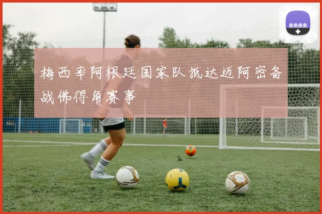 梅西率阿根廷国家队抵达迈阿密备战佛得角赛事