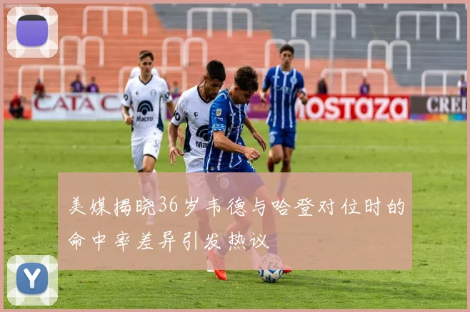 美媒揭晓36岁韦德与哈登对位时的命中率差异引发热议