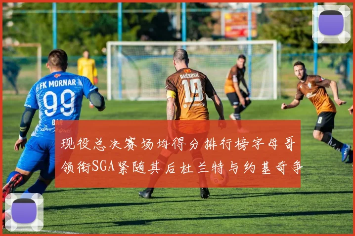 现役总决赛场均得分排行榜字母哥领衔SGA紧随其后杜兰特与约基奇争夺第三名