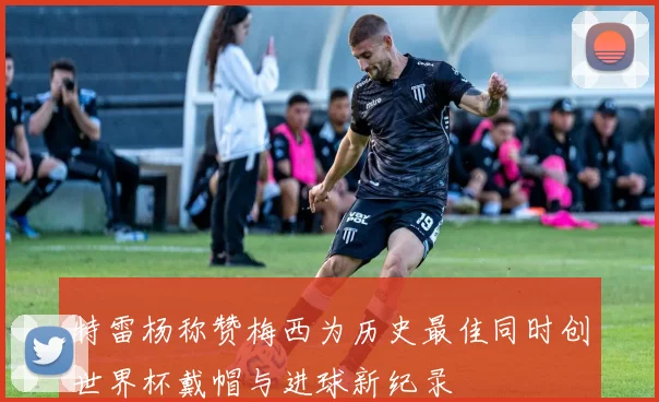 特雷杨称赞梅西为历史最佳同时创世界杯戴帽与进球新纪录