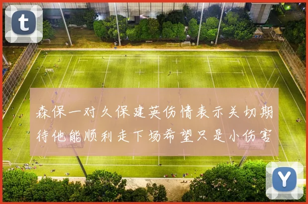 森保一对久保建英伤情表示关切期待他能顺利走下场希望只是小伤害