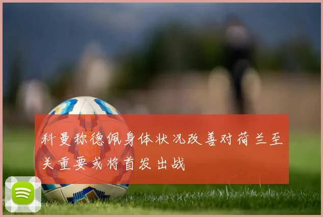 科曼称德佩身体状况改善对荷兰至关重要或将首发出战