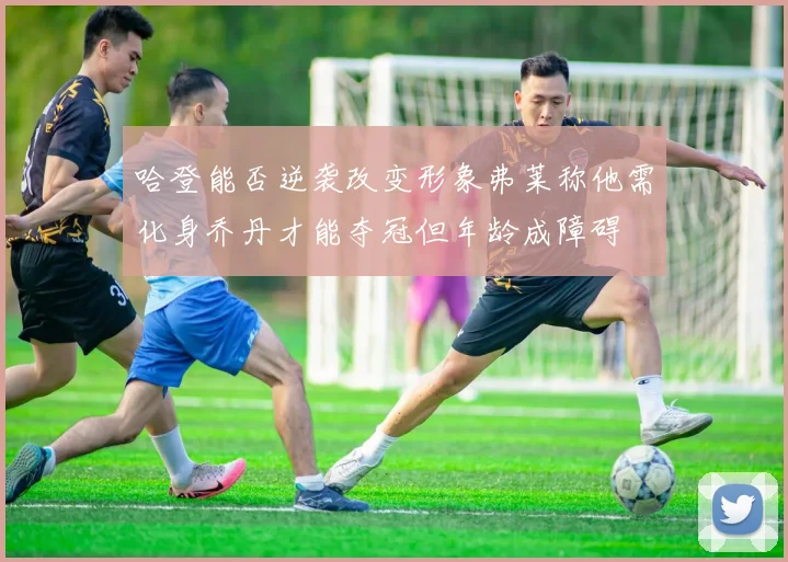 哈登能否逆袭改变形象弗莱称他需化身乔丹才能夺冠但年龄成障碍