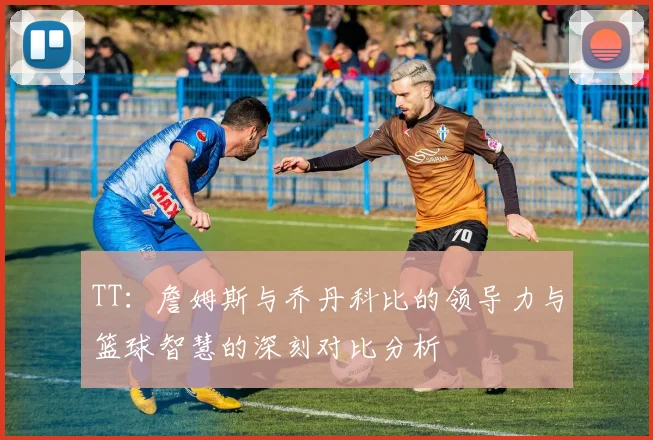 TT：詹姆斯与乔丹科比的领导力与篮球智慧的深刻对比分析