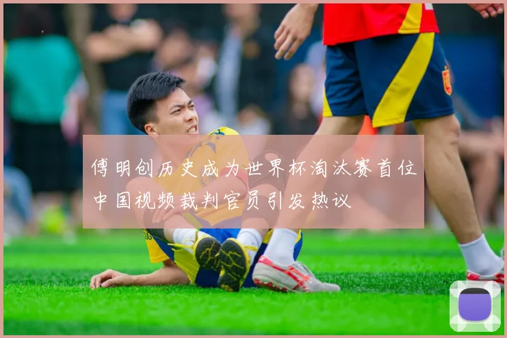傅明创历史成为世界杯淘汰赛首位中国视频裁判官员引发热议