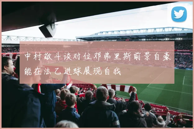 中村敬斗谈对位邓弗里斯前景自豪能在法乙进球展现自我