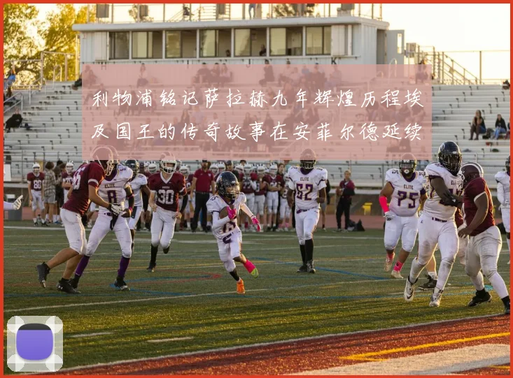利物浦铭记萨拉赫九年辉煌历程埃及国王的传奇故事在安菲尔德延续